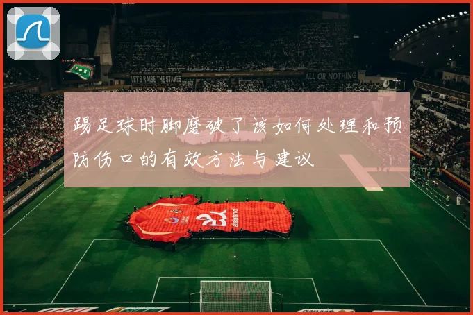 踢足球时脚磨破了该如何处理和预防伤口的有效方法与建议