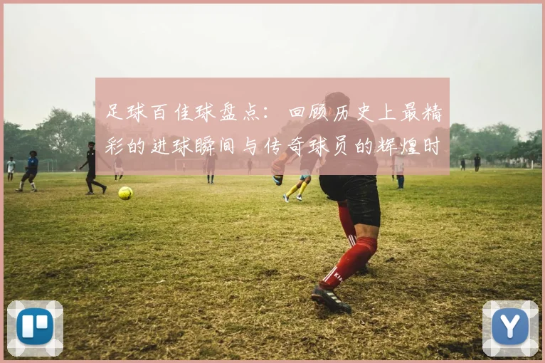 足球百佳球盘点：回顾历史上最精彩的进球瞬间与传奇球员的辉煌时刻