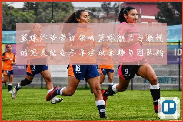 篮球帅爷带你领略篮球魅力与激情的完美结合尽享运动乐趣与团队精神