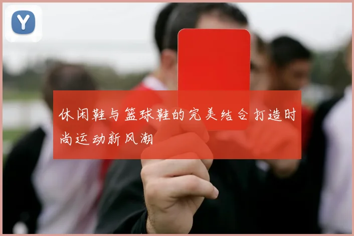 休闲鞋与篮球鞋的完美结合打造时尚运动新风潮